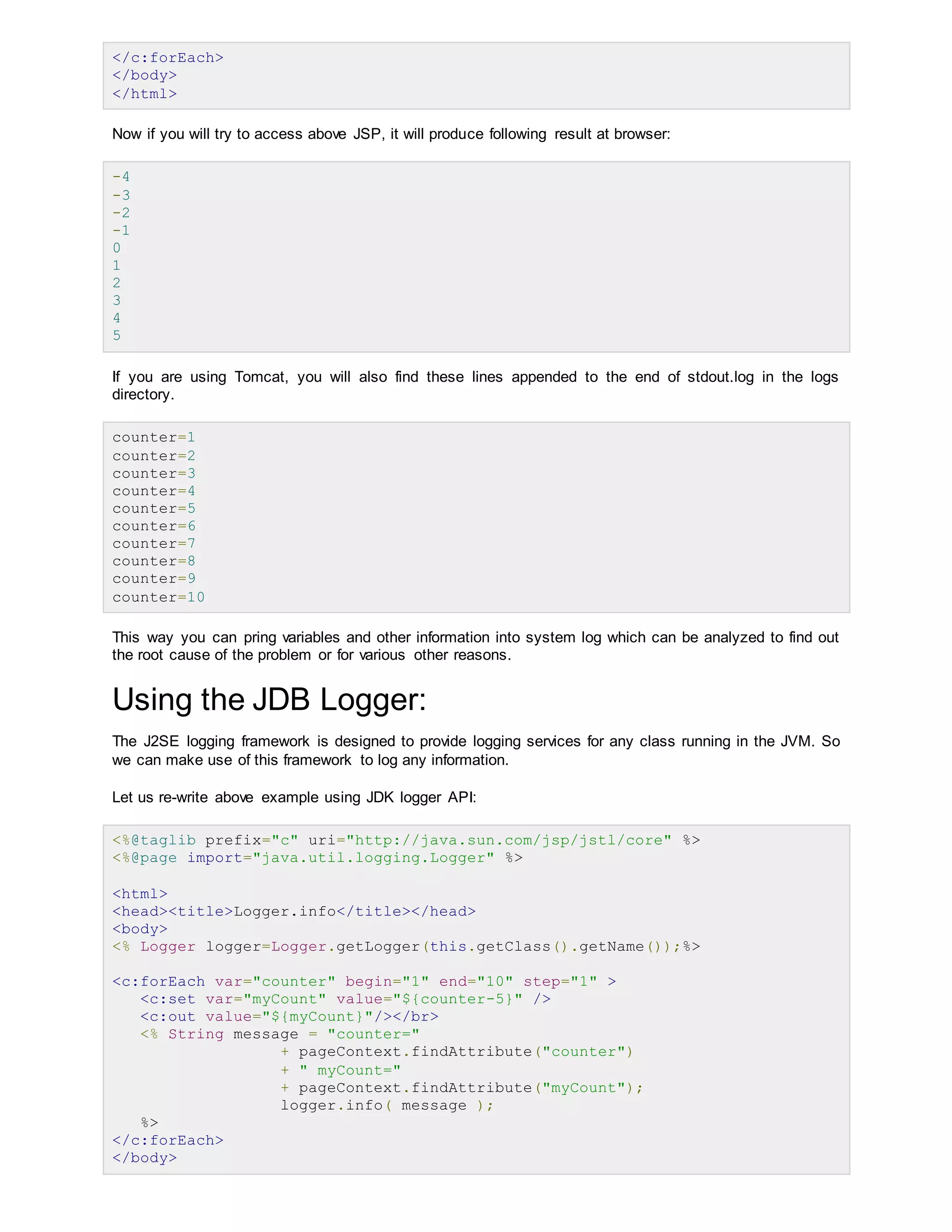 </c:forEach>
</body>
</html>
Now if you will try to access above JSP, it will produce following result at browser:
-4
-3
-2
-1
0
1
2
3
4
5
If you are using Tomcat, you will also find these lines appended to the end of stdout.log in the logs
directory.
counter=1
counter=2
counter=3
counter=4
counter=5
counter=6
counter=7
counter=8
counter=9
counter=10
This way you can pring variables and other information into system log which can be analyzed to find out
the root cause of the problem or for various other reasons.
Using the JDB Logger:
The J2SE logging framework is designed to provide logging services for any class running in the JVM. So
we can make use of this framework to log any information.
Let us re-write above example using JDK logger API:
<%@taglib prefix="c" uri="http://java.sun.com/jsp/jstl/core" %>
<%@page import="java.util.logging.Logger" %>
<html>
<head><title>Logger.info</title></head>
<body>
<% Logger logger=Logger.getLogger(this.getClass().getName());%>
<c:forEach var="counter" begin="1" end="10" step="1" >
<c:set var="myCount" value="${counter-5}" />
<c:out value="${myCount}"/></br>
<% String message = "counter="
+ pageContext.findAttribute("counter")
+ " myCount="
+ pageContext.findAttribute("myCount");
logger.info( message );
%>
</c:forEach>
</body>
 