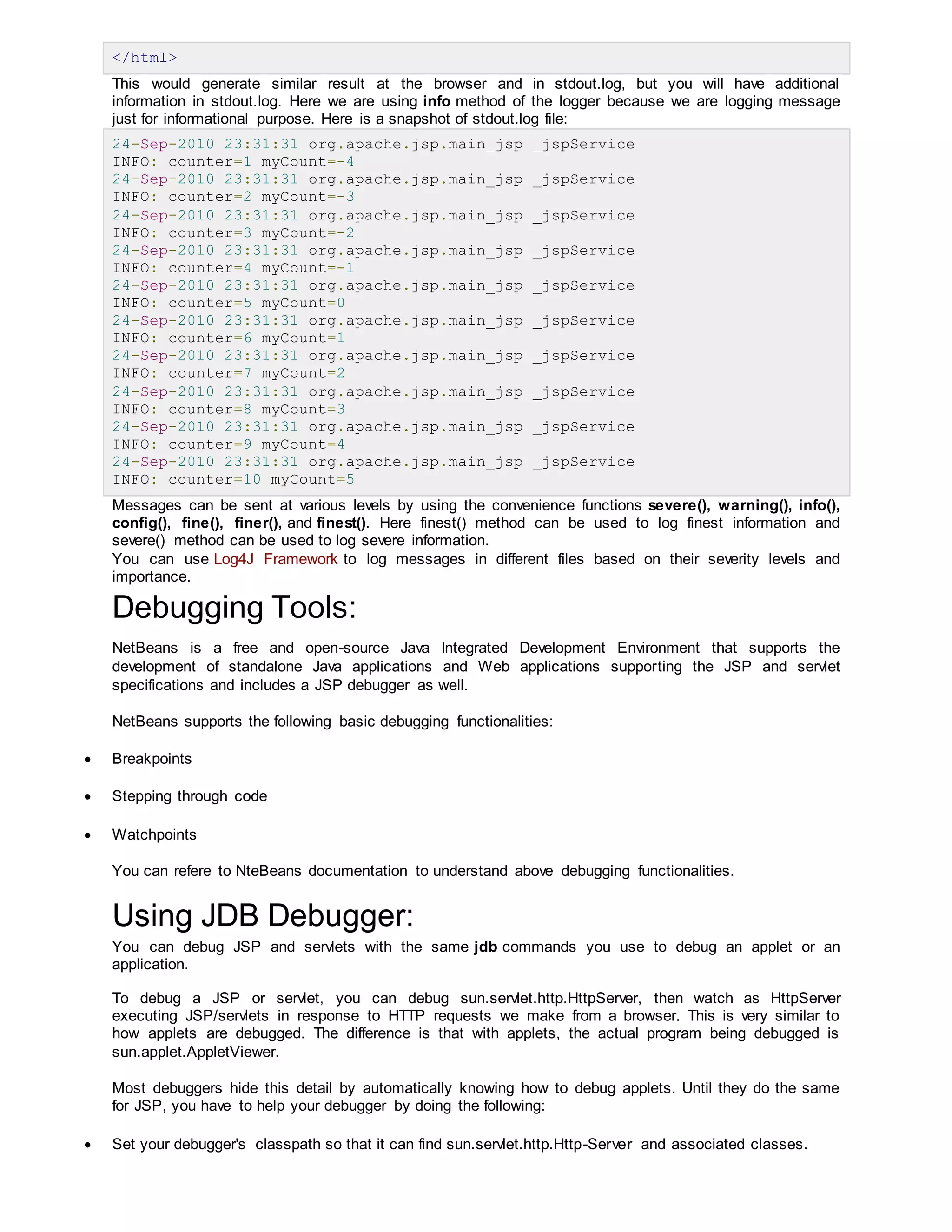 </html>
This would generate similar result at the browser and in stdout.log, but you will have additional
information in stdout.log. Here we are using info method of the logger because we are logging message
just for informational purpose. Here is a snapshot of stdout.log file:
24-Sep-2010 23:31:31 org.apache.jsp.main_jsp _jspService
INFO: counter=1 myCount=-4
24-Sep-2010 23:31:31 org.apache.jsp.main_jsp _jspService
INFO: counter=2 myCount=-3
24-Sep-2010 23:31:31 org.apache.jsp.main_jsp _jspService
INFO: counter=3 myCount=-2
24-Sep-2010 23:31:31 org.apache.jsp.main_jsp _jspService
INFO: counter=4 myCount=-1
24-Sep-2010 23:31:31 org.apache.jsp.main_jsp _jspService
INFO: counter=5 myCount=0
24-Sep-2010 23:31:31 org.apache.jsp.main_jsp _jspService
INFO: counter=6 myCount=1
24-Sep-2010 23:31:31 org.apache.jsp.main_jsp _jspService
INFO: counter=7 myCount=2
24-Sep-2010 23:31:31 org.apache.jsp.main_jsp _jspService
INFO: counter=8 myCount=3
24-Sep-2010 23:31:31 org.apache.jsp.main_jsp _jspService
INFO: counter=9 myCount=4
24-Sep-2010 23:31:31 org.apache.jsp.main_jsp _jspService
INFO: counter=10 myCount=5
Messages can be sent at various levels by using the convenience functions severe(), warning(), info(),
config(), fine(), finer(), and finest(). Here finest() method can be used to log finest information and
severe() method can be used to log severe information.
You can use Log4J Framework to log messages in different files based on their severity levels and
importance.
Debugging Tools:
NetBeans is a free and open-source Java Integrated Development Environment that supports the
development of standalone Java applications and Web applications supporting the JSP and servlet
specifications and includes a JSP debugger as well.
NetBeans supports the following basic debugging functionalities:
 Breakpoints
 Stepping through code
 Watchpoints
You can refere to NteBeans documentation to understand above debugging functionalities.
Using JDB Debugger:
You can debug JSP and servlets with the same jdb commands you use to debug an applet or an
application.
To debug a JSP or servlet, you can debug sun.servlet.http.HttpServer, then watch as HttpServer
executing JSP/servlets in response to HTTP requests we make from a browser. This is very similar to
how applets are debugged. The difference is that with applets, the actual program being debugged is
sun.applet.AppletViewer.
Most debuggers hide this detail by automatically knowing how to debug applets. Until they do the same
for JSP, you have to help your debugger by doing the following:
 Set your debugger's classpath so that it can find sun.servlet.http.Http-Server and associated classes.
 