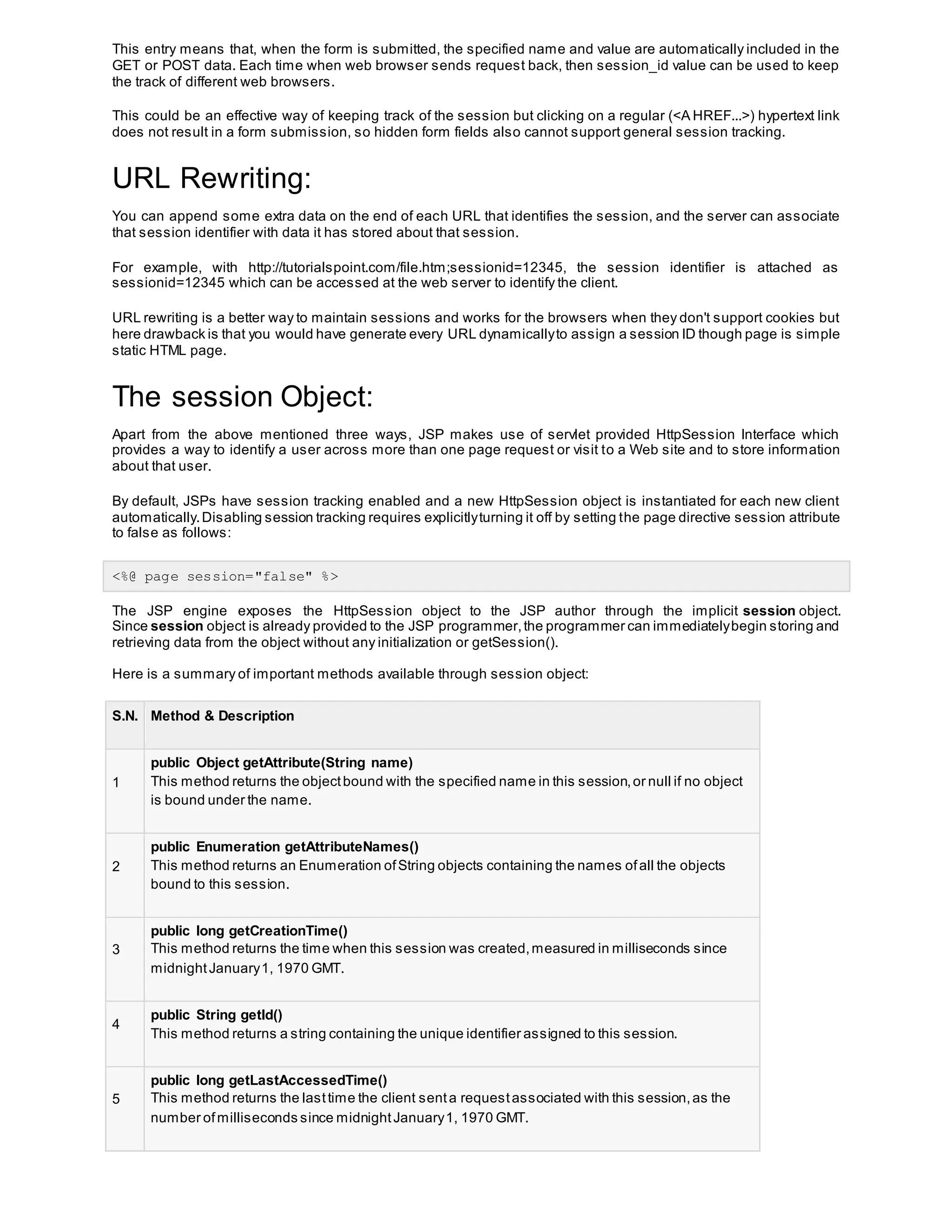 This entry means that, when the form is submitted, the specified name and value are automatically included in the
GET or POST data. Each time when web browser sends request back, then session_id value can be used to keep
the track of different web browsers.
This could be an effective way of keeping track of the session but clicking on a regular (<A HREF...>) hypertext link
does not result in a form submission, so hidden form fields also cannot support general session tracking.
URL Rewriting:
You can append some extra data on the end of each URL that identifies the session, and the server can associate
that session identifier with data it has stored about that session.
For example, with http://tutorialspoint.com/file.htm;sessionid=12345, the session identifier is attached as
sessionid=12345 which can be accessed at the web server to identify the client.
URL rewriting is a better way to maintain sessions and works for the browsers when they don't support cookies but
here drawback is that you would have generate every URL dynamicallyto assign a session ID though page is simple
static HTML page.
The session Object:
Apart from the above mentioned three ways, JSP makes use of servlet provided HttpSession Interface which
provides a way to identify a user across more than one page request or visit to a Web site and to store information
about that user.
By default, JSPs have session tracking enabled and a new HttpSession object is instantiated for each new client
automatically.Disabling session tracking requires explicitlyturning it off by setting the page directive session attribute
to false as follows:
<%@ page session="false" %>
The JSP engine exposes the HttpSession object to the JSP author through the implicit session object.
Since session object is already provided to the JSP programmer,the programmer can immediatelybegin storing and
retrieving data from the object without any initialization or getSession().
Here is a summary of important methods available through session object:
S.N. Method & Description
1
public Object getAttribute(String name)
This method returns the objectbound with the specified name in this session,or null if no object
is bound under the name.
2
public Enumeration getAttributeNames()
This method returns an Enumeration ofString objects containing the names ofall the objects
bound to this session.
3
public long getCreationTime()
This method returns the time when this session was created,measured in milliseconds since
midnightJanuary1, 1970 GMT.
4
public String getId()
This method returns a string containing the unique identifier assigned to this session.
5
public long getLastAccessedTime()
This method returns the lasttime the client senta requestassociated with this session,as the
number ofmilliseconds since midnightJanuary1, 1970 GMT.
 