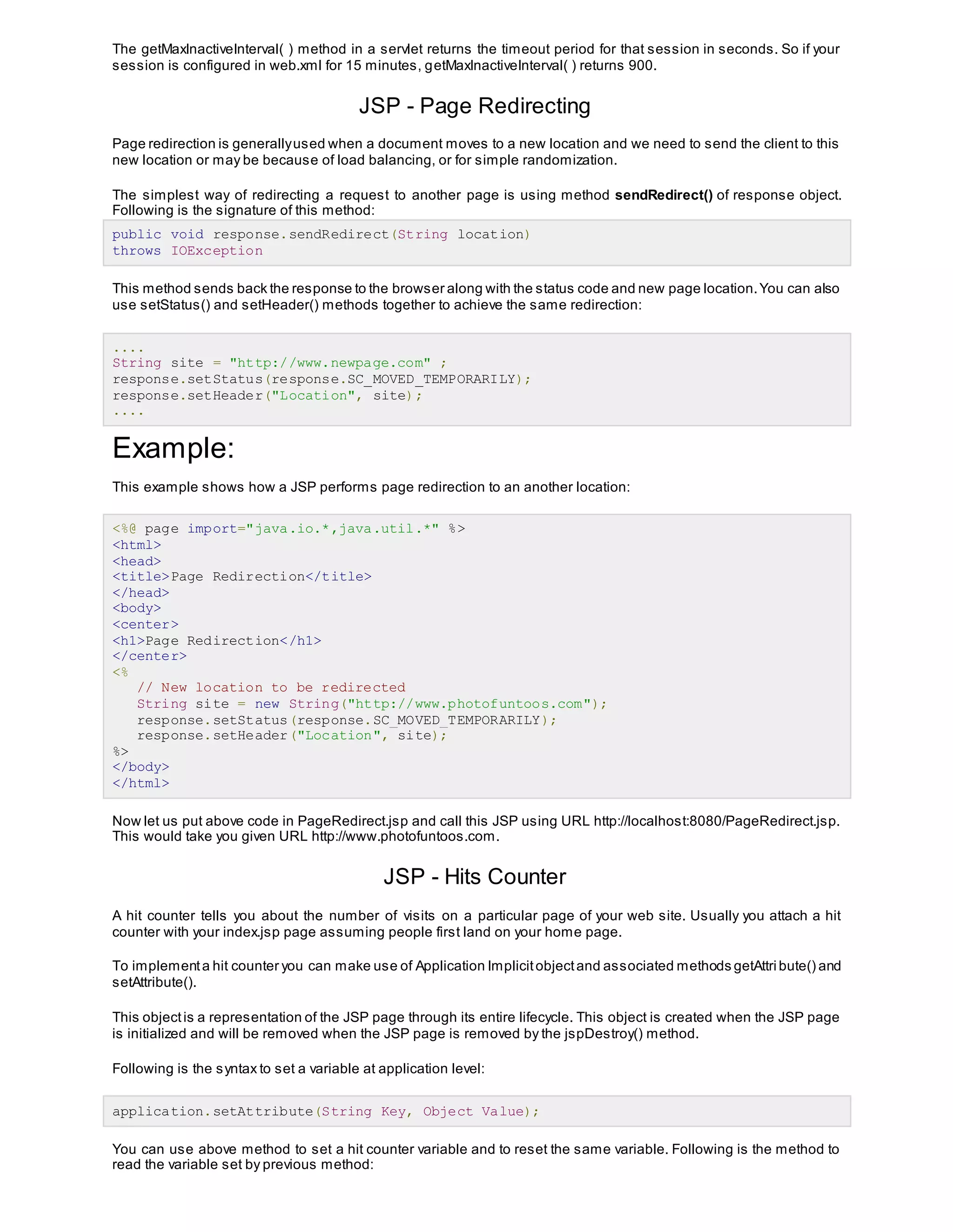 The getMaxInactiveInterval( ) method in a servlet returns the timeout period for that session in seconds. So if your
session is configured in web.xml for 15 minutes, getMaxInactiveInterval( ) returns 900.
JSP - Page Redirecting
Page redirection is generallyused when a document moves to a new location and we need to send the client to this
new location or may be because of load balancing, or for simple randomization.
The simplest way of redirecting a request to another page is using method sendRedirect() of response object.
Following is the signature of this method:
public void response.sendRedirect(String location)
throws IOException
This method sends back the response to the browser along with the status code and new page location.You can also
use setStatus() and setHeader() methods together to achieve the same redirection:
....
String site = "http://www.newpage.com" ;
response.setStatus(response.SC_MOVED_TEMPORARILY);
response.setHeader("Location", site);
....
Example:
This example shows how a JSP performs page redirection to an another location:
<%@ page import="java.io.*,java.util.*" %>
<html>
<head>
<title>Page Redirection</title>
</head>
<body>
<center>
<h1>Page Redirection</h1>
</center>
<%
// New location to be redirected
String site = new String("http://www.photofuntoos.com");
response.setStatus(response.SC_MOVED_TEMPORARILY);
response.setHeader("Location", site);
%>
</body>
</html>
Now let us put above code in PageRedirect.jsp and call this JSP using URL http://localhost:8080/PageRedirect.jsp.
This would take you given URL http://www.photofuntoos.com.
JSP - Hits Counter
A hit counter tells you about the number of visits on a particular page of your web site. Usually you attach a hit
counter with your index.jsp page assuming people first land on your home page.
To implementa hit counter you can make use of Application Implicitobjectand associated methods getAttri bute() and
setAttribute().
This objectis a representation of the JSP page through its entire lifecycle. This object is created when the JSP page
is initialized and will be removed when the JSP page is removed by the jspDestroy() method.
Following is the syntax to set a variable at application level:
application.setAttribute(String Key, Object Value);
You can use above method to set a hit counter variable and to reset the same variable. Following is the method to
read the variable set by previous method:
 