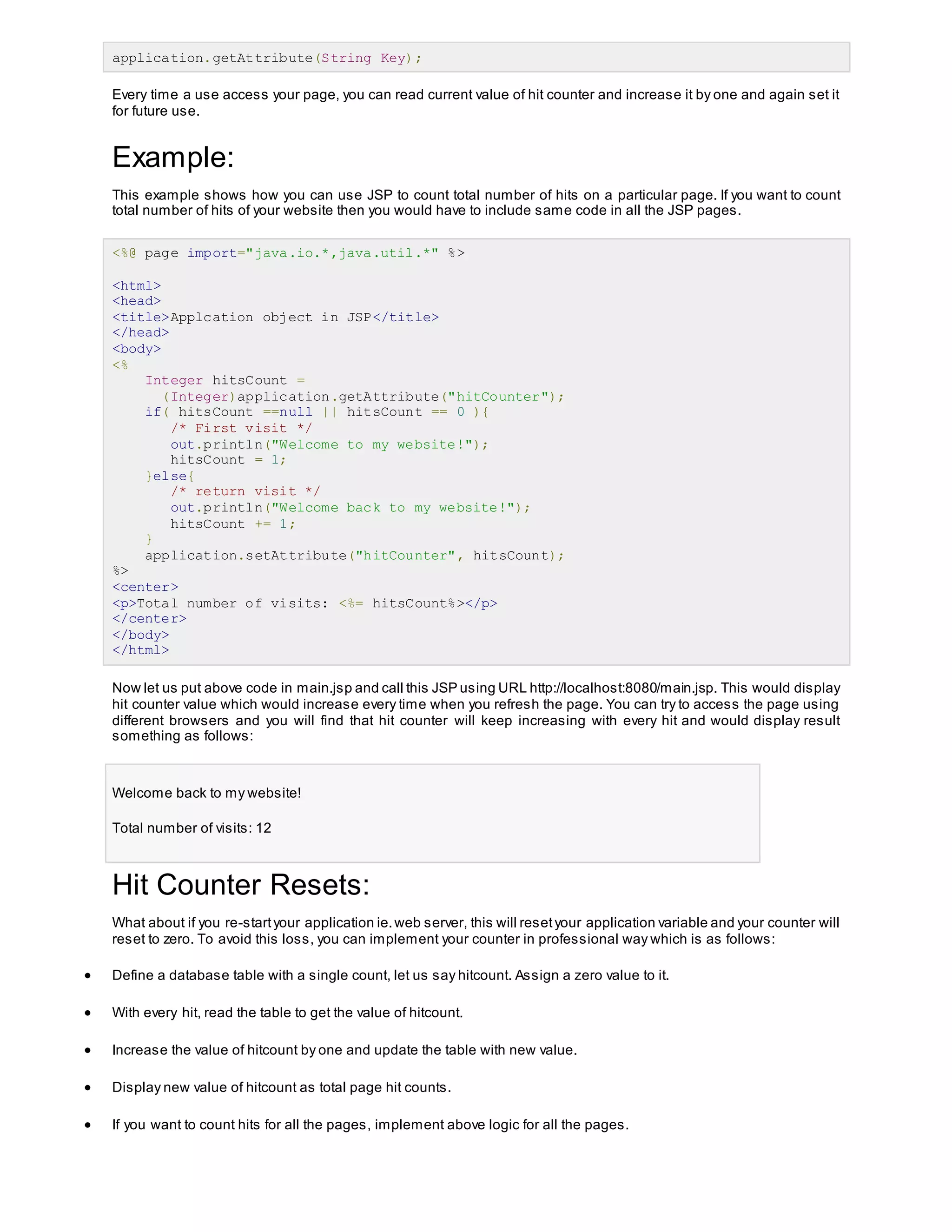 application.getAttribute(String Key);
Every time a use access your page, you can read current value of hit counter and increase it by one and again set it
for future use.
Example:
This example shows how you can use JSP to count total number of hits on a particular page. If you want to count
total number of hits of your website then you would have to include same code in all the JSP pages.
<%@ page import="java.io.*,java.util.*" %>
<html>
<head>
<title>Applcation object in JSP</title>
</head>
<body>
<%
Integer hitsCount =
(Integer)application.getAttribute("hitCounter");
if( hitsCount ==null || hitsCount == 0 ){
/* First visit */
out.println("Welcome to my website!");
hitsCount = 1;
}else{
/* return visit */
out.println("Welcome back to my website!");
hitsCount += 1;
}
application.setAttribute("hitCounter", hitsCount);
%>
<center>
<p>Total number of visits: <%= hitsCount%></p>
</center>
</body>
</html>
Now let us put above code in main.jsp and call this JSP using URL http://localhost:8080/main.jsp. This would display
hit counter value which would increase every time when you refresh the page. You can try to access the page using
different browsers and you will find that hit counter will keep increasing with every hit and would display result
something as follows:
Welcome back to my website!
Total number of visits: 12
Hit Counter Resets:
What about if you re-startyour application ie.web server, this will resetyour application variable and your counter will
reset to zero. To avoid this loss, you can implement your counter in professional way which is as follows:
 Define a database table with a single count, let us say hitcount. Assign a zero value to it.
 With every hit, read the table to get the value of hitcount.
 Increase the value of hitcount by one and update the table with new value.
 Display new value of hitcount as total page hit counts.
 If you want to count hits for all the pages, implement above logic for all the pages.
 