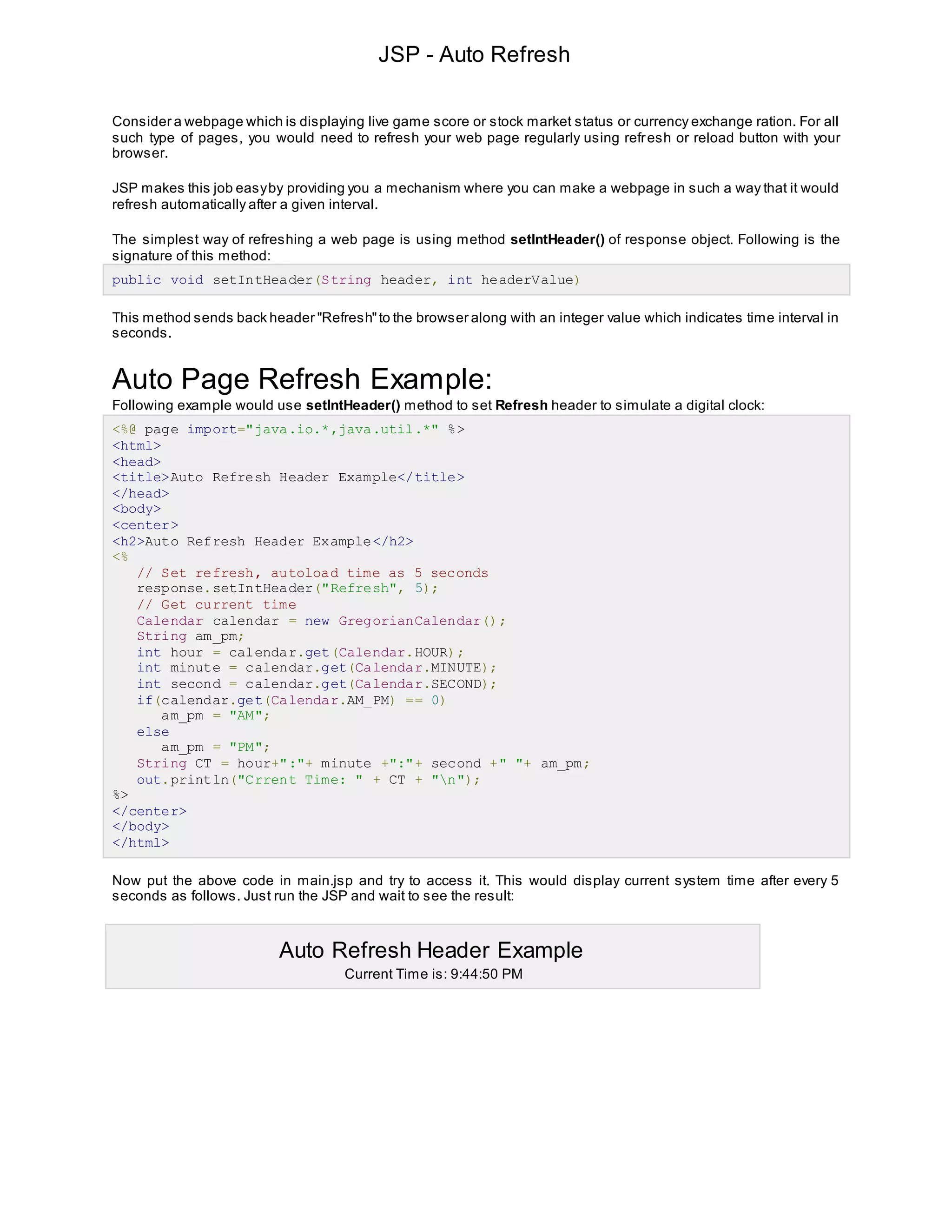 JSP - Auto Refresh
Consider a webpage which is displaying live game score or stock market status or currency exchange ration. For all
such type of pages, you would need to refresh your web page regularly using refresh or reload button with your
browser.
JSP makes this job easyby providing you a mechanism where you can make a webpage in such a way that it would
refresh automatically after a given interval.
The simplest way of refreshing a web page is using method setIntHeader() of response object. Following is the
signature of this method:
public void setIntHeader(String header, int headerValue)
This method sends back header "Refresh"to the browser along with an integer value which indicates time interval in
seconds.
Auto Page Refresh Example:
Following example would use setIntHeader() method to set Refresh header to simulate a digital clock:
<%@ page import="java.io.*,java.util.*" %>
<html>
<head>
<title>Auto Refresh Header Example</title>
</head>
<body>
<center>
<h2>Auto Refresh Header Example</h2>
<%
// Set refresh, autoload time as 5 seconds
response.setIntHeader("Refresh", 5);
// Get current time
Calendar calendar = new GregorianCalendar();
String am_pm;
int hour = calendar.get(Calendar.HOUR);
int minute = calendar.get(Calendar.MINUTE);
int second = calendar.get(Calendar.SECOND);
if(calendar.get(Calendar.AM_PM) == 0)
am_pm = "AM";
else
am_pm = "PM";
String CT = hour+":"+ minute +":"+ second +" "+ am_pm;
out.println("Crrent Time: " + CT + "n");
%>
</center>
</body>
</html>
Now put the above code in main.jsp and try to access it. This would display current system time after every 5
seconds as follows. Just run the JSP and wait to see the result:
Auto Refresh Header Example
Current Time is: 9:44:50 PM
 