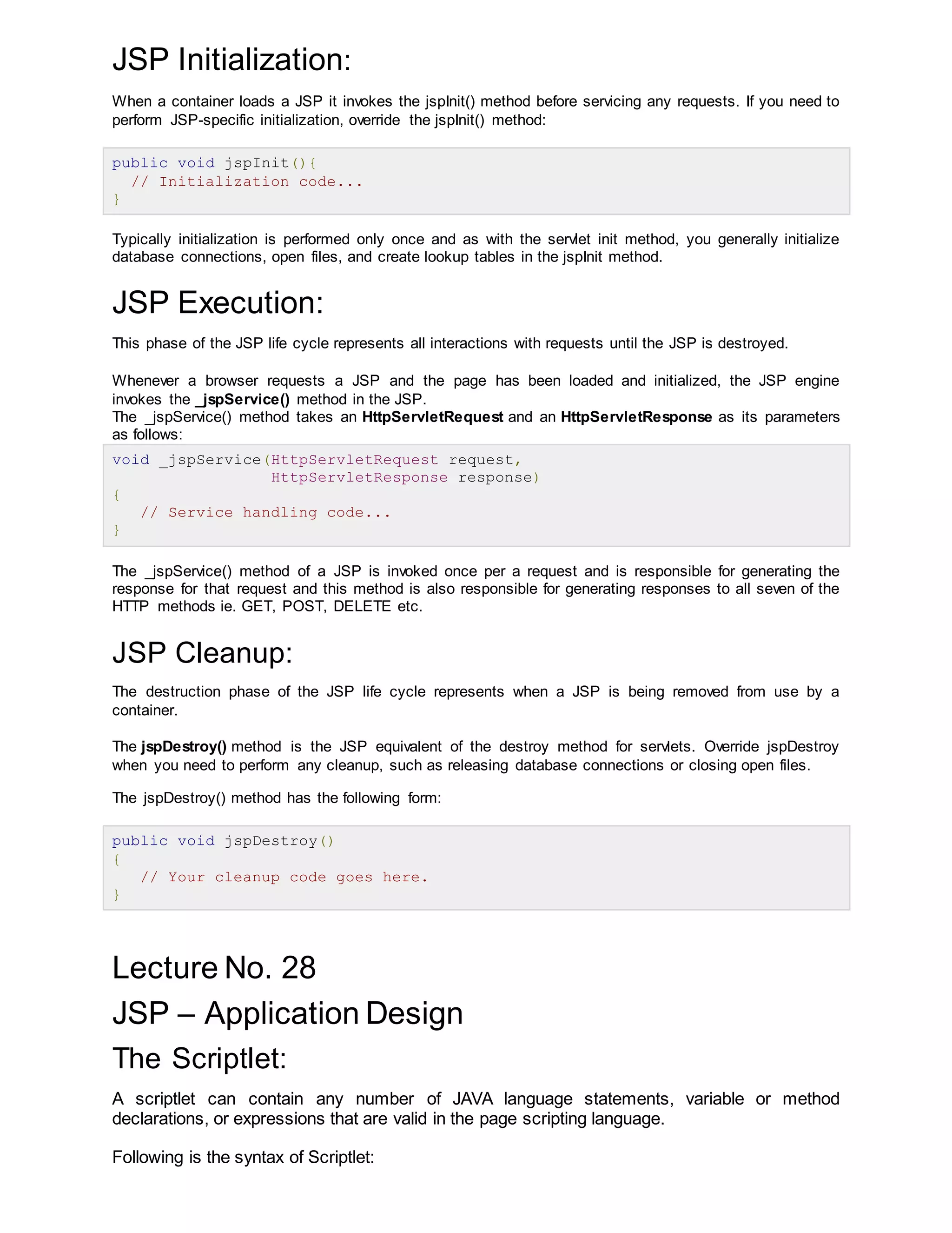 JSP Initialization:
When a container loads a JSP it invokes the jspInit() method before servicing any requests. If you need to
perform JSP-specific initialization, override the jspInit() method:
public void jspInit(){
// Initialization code...
}
Typically initialization is performed only once and as with the servlet init method, you generally initialize
database connections, open files, and create lookup tables in the jspInit method.
JSP Execution:
This phase of the JSP life cycle represents all interactions with requests until the JSP is destroyed.
Whenever a browser requests a JSP and the page has been loaded and initialized, the JSP engine
invokes the _jspService() method in the JSP.
The _jspService() method takes an HttpServletRequest and an HttpServletResponse as its parameters
as follows:
void _jspService(HttpServletRequest request,
HttpServletResponse response)
{
// Service handling code...
}
The _jspService() method of a JSP is invoked once per a request and is responsible for generating the
response for that request and this method is also responsible for generating responses to all seven of the
HTTP methods ie. GET, POST, DELETE etc.
JSP Cleanup:
The destruction phase of the JSP life cycle represents when a JSP is being removed from use by a
container.
The jspDestroy() method is the JSP equivalent of the destroy method for servlets. Override jspDestroy
when you need to perform any cleanup, such as releasing database connections or closing open files.
The jspDestroy() method has the following form:
public void jspDestroy()
{
// Your cleanup code goes here.
}
Lecture No. 28
JSP – Application Design
The Scriptlet:
A scriptlet can contain any number of JAVA language statements, variable or method
declarations, or expressions that are valid in the page scripting language.
Following is the syntax of Scriptlet:
 