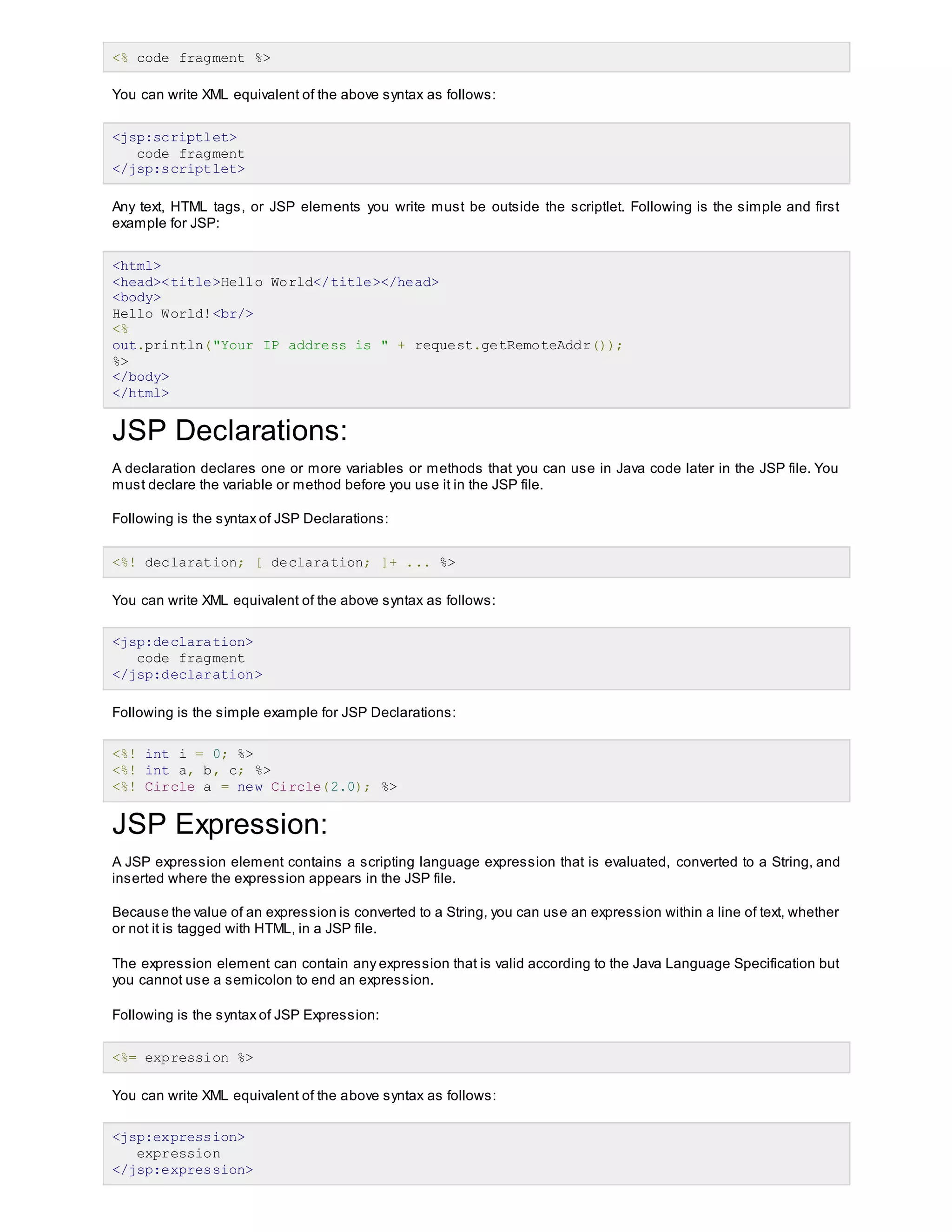 <% code fragment %>
You can write XML equivalent of the above syntax as follows:
<jsp:scriptlet>
code fragment
</jsp:scriptlet>
Any text, HTML tags, or JSP elements you write must be outside the scriptlet. Following is the simple and first
example for JSP:
<html>
<head><title>Hello World</title></head>
<body>
Hello World!<br/>
<%
out.println("Your IP address is " + request.getRemoteAddr());
%>
</body>
</html>
JSP Declarations:
A declaration declares one or more variables or methods that you can use in Java code later in the JSP file. You
must declare the variable or method before you use it in the JSP file.
Following is the syntax of JSP Declarations:
<%! declaration; [ declaration; ]+ ... %>
You can write XML equivalent of the above syntax as follows:
<jsp:declaration>
code fragment
</jsp:declaration>
Following is the simple example for JSP Declarations:
<%! int i = 0; %>
<%! int a, b, c; %>
<%! Circle a = new Circle(2.0); %>
JSP Expression:
A JSP expression element contains a scripting language expression that is evaluated, converted to a String, and
inserted where the expression appears in the JSP file.
Because the value of an expression is converted to a String, you can use an expression within a line of text, whether
or not it is tagged with HTML, in a JSP file.
The expression element can contain any expression that is valid according to the Java Language Specification but
you cannot use a semicolon to end an expression.
Following is the syntax of JSP Expression:
<%= expression %>
You can write XML equivalent of the above syntax as follows:
<jsp:expression>
expression
</jsp:expression>
 
