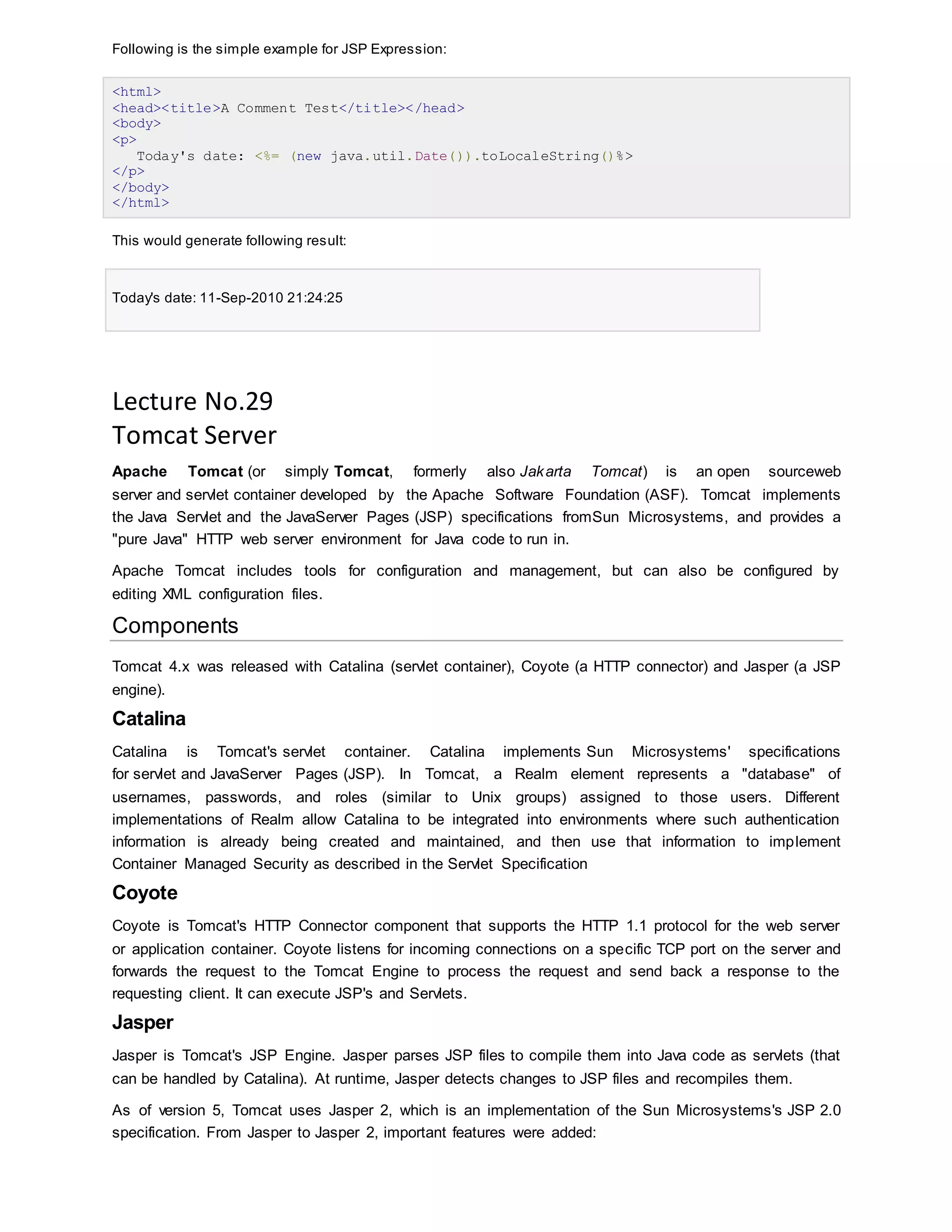 Following is the simple example for JSP Expression:
<html>
<head><title>A Comment Test</title></head>
<body>
<p>
Today's date: <%= (new java.util.Date()).toLocaleString()%>
</p>
</body>
</html>
This would generate following result:
Today's date: 11-Sep-2010 21:24:25
Lecture No.29
Tomcat Server
Apache Tomcat (or simply Tomcat, formerly also Jakarta Tomcat) is an open sourceweb
server and servlet container developed by the Apache Software Foundation (ASF). Tomcat implements
the Java Servlet and the JavaServer Pages (JSP) specifications fromSun Microsystems, and provides a
"pure Java" HTTP web server environment for Java code to run in.
Apache Tomcat includes tools for configuration and management, but can also be configured by
editing XML configuration files.
Components
Tomcat 4.x was released with Catalina (servlet container), Coyote (a HTTP connector) and Jasper (a JSP
engine).
Catalina
Catalina is Tomcat's servlet container. Catalina implements Sun Microsystems' specifications
for servlet and JavaServer Pages (JSP). In Tomcat, a Realm element represents a "database" of
usernames, passwords, and roles (similar to Unix groups) assigned to those users. Different
implementations of Realm allow Catalina to be integrated into environments where such authentication
information is already being created and maintained, and then use that information to implement
Container Managed Security as described in the Servlet Specification
Coyote
Coyote is Tomcat's HTTP Connector component that supports the HTTP 1.1 protocol for the web server
or application container. Coyote listens for incoming connections on a specific TCP port on the server and
forwards the request to the Tomcat Engine to process the request and send back a response to the
requesting client. It can execute JSP's and Servlets.
Jasper
Jasper is Tomcat's JSP Engine. Jasper parses JSP files to compile them into Java code as servlets (that
can be handled by Catalina). At runtime, Jasper detects changes to JSP files and recompiles them.
As of version 5, Tomcat uses Jasper 2, which is an implementation of the Sun Microsystems's JSP 2.0
specification. From Jasper to Jasper 2, important features were added:
 