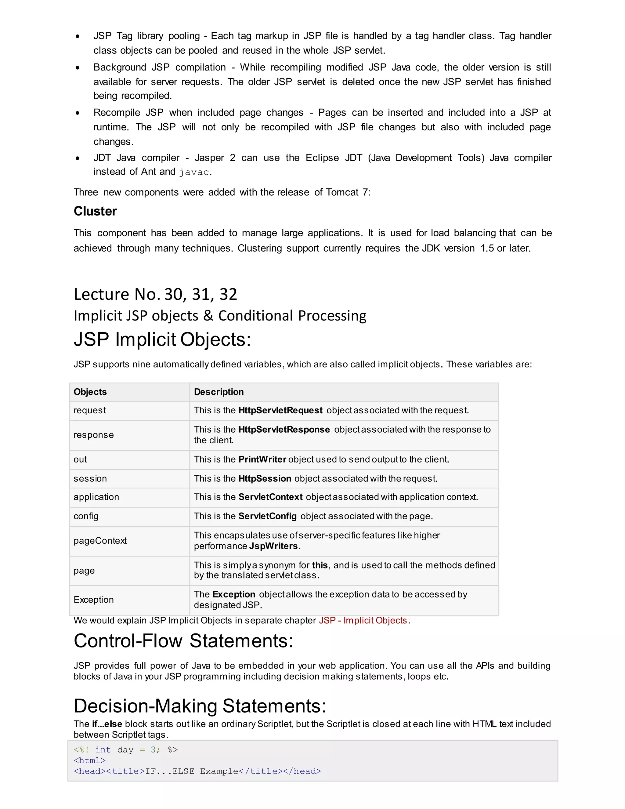  JSP Tag library pooling - Each tag markup in JSP file is handled by a tag handler class. Tag handler
class objects can be pooled and reused in the whole JSP servlet.
 Background JSP compilation - While recompiling modified JSP Java code, the older version is still
available for server requests. The older JSP servlet is deleted once the new JSP servlet has finished
being recompiled.
 Recompile JSP when included page changes - Pages can be inserted and included into a JSP at
runtime. The JSP will not only be recompiled with JSP file changes but also with included page
changes.
 JDT Java compiler - Jasper 2 can use the Eclipse JDT (Java Development Tools) Java compiler
instead of Ant and javac.
Three new components were added with the release of Tomcat 7:
Cluster
This component has been added to manage large applications. It is used for load balancing that can be
achieved through many techniques. Clustering support currently requires the JDK version 1.5 or later.
Lecture No. 30, 31, 32
Implicit JSP objects & Conditional Processing
JSP Implicit Objects:
JSP supports nine automatically defined variables, which are also called implicit objects. These variables are:
Objects Description
request This is the HttpServletRequest objectassociated with the request.
response
This is the HttpServletResponse objectassociated with the response to
the client.
out This is the PrintWriter object used to send outputto the client.
session This is the HttpSession object associated with the request.
application This is the ServletContext objectassociated with application context.
config This is the ServletConfig object associated with the page.
pageContext
This encapsulates use ofserver-specific features like higher
performance JspWriters.
page
This is simplya synonym for this, and is used to call the methods defined
by the translated servletclass.
Exception
The Exception objectallows the exception data to be accessed by
designated JSP.
We would explain JSP Implicit Objects in separate chapter JSP - Implicit Objects.
Control-Flow Statements:
JSP provides full power of Java to be embedded in your web application. You can use all the APIs and building
blocks of Java in your JSP programming including decision making statements, loops etc.
Decision-Making Statements:
The if...else block starts out like an ordinary Scriptlet, but the Scriptlet is closed at each line with HTML text included
between Scriptlet tags.
<%! int day = 3; %>
<html>
<head><title>IF...ELSE Example</title></head>
 