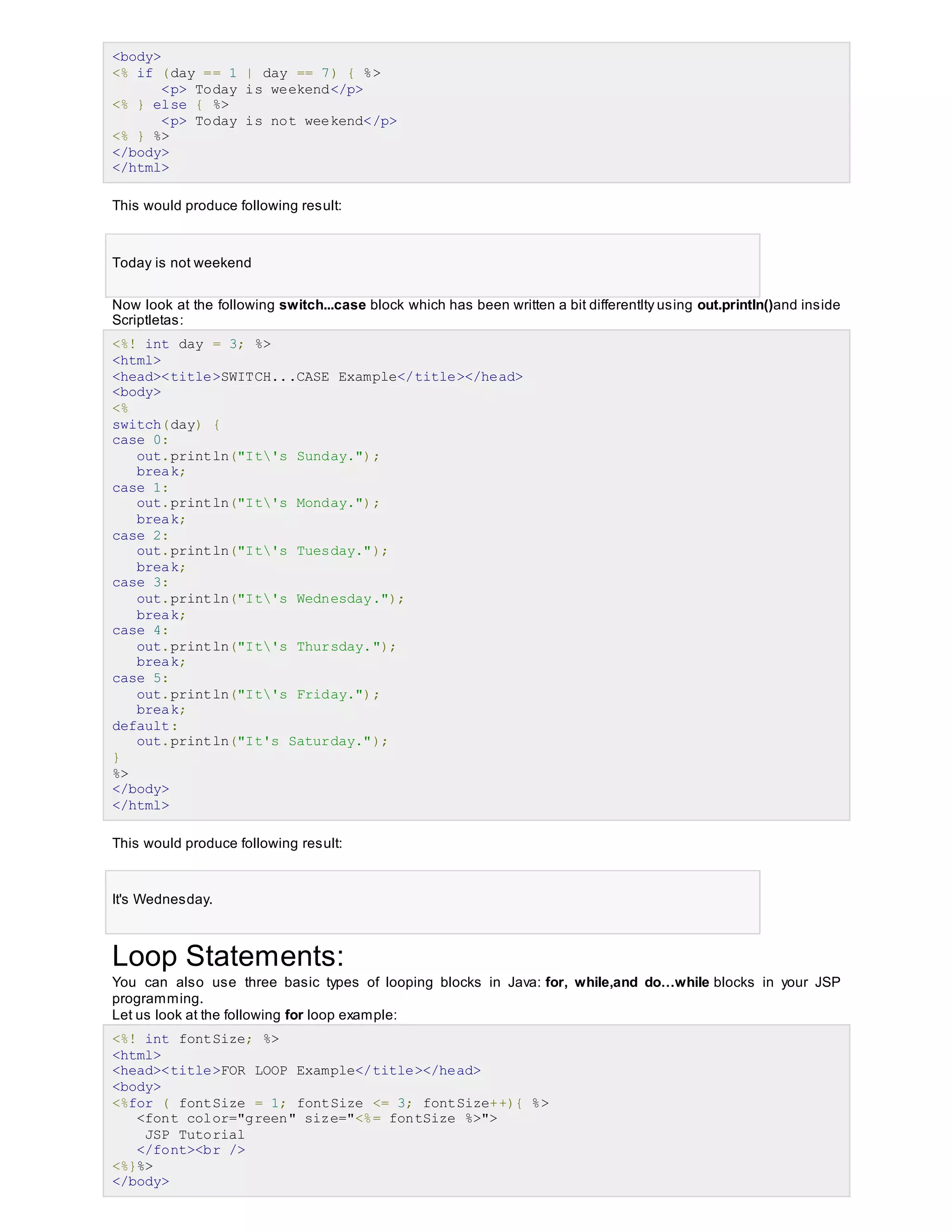 <body>
<% if (day == 1 | day == 7) { %>
<p> Today is weekend</p>
<% } else { %>
<p> Today is not weekend</p>
<% } %>
</body>
</html>
This would produce following result:
Today is not weekend
Now look at the following switch...case block which has been written a bit differentlty using out.println()and inside
Scriptletas:
<%! int day = 3; %>
<html>
<head><title>SWITCH...CASE Example</title></head>
<body>
<%
switch(day) {
case 0:
out.println("It's Sunday.");
break;
case 1:
out.println("It's Monday.");
break;
case 2:
out.println("It's Tuesday.");
break;
case 3:
out.println("It's Wednesday.");
break;
case 4:
out.println("It's Thursday.");
break;
case 5:
out.println("It's Friday.");
break;
default:
out.println("It's Saturday.");
}
%>
</body>
</html>
This would produce following result:
It's Wednesday.
Loop Statements:
You can also use three basic types of looping blocks in Java: for, while,and do…while blocks in your JSP
programming.
Let us look at the following for loop example:
<%! int fontSize; %>
<html>
<head><title>FOR LOOP Example</title></head>
<body>
<%for ( fontSize = 1; fontSize <= 3; fontSize++){ %>
<font color="green" size="<%= fontSize %>">
JSP Tutorial
</font><br />
<%}%>
</body>
 