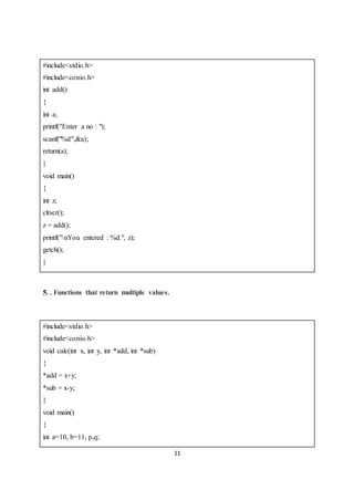 11
#include<stdio.h>
#include<conio.h>
int add()
{
int a;
printf("Enter a no : ");
scanf("%d",&a);
return(a);
}
void main()
{
int z;
clrscr();
z = add();
printf("nYou entered : %d.", z);
getch();
}
5. . Functions that return multiple values.
#include<stdio.h>
#include<conio.h>
void calc(int x, int y, int *add, int *sub)
{
*add = x+y;
*sub = x-y;
}
void main()
{
int a=10, b=11, p,q;
 
