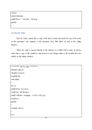 12
clrscr();
calc(a,b,&p,&q);
printf("Sum = %d, Sub = %d",p,q);
getch();
}
4.2. Pass by Value
Pass by Value, means that a copy of the data is made and stored by way of the name
of the parameter. Any changes to the parameter have NO affect on data in the calling
function.
When the value is passed directly to the function it is called call by value. In call by
value only a copy of the variable is only passed so any changes made to the variable does not
reflects in the calling function.
/* ******* call by value ******* */
#include<stdio.h>
#include<conio.h>
swap(int,int);
void main()
{
int x,y;
printf("Enter two nos");
scanf("%d %d",&x,&y);
printf("nBefore swapping : x=%d y=%d",x,y);
swap(x,y);
getch();
}
swap(int a,int b)
{
int t;
 
