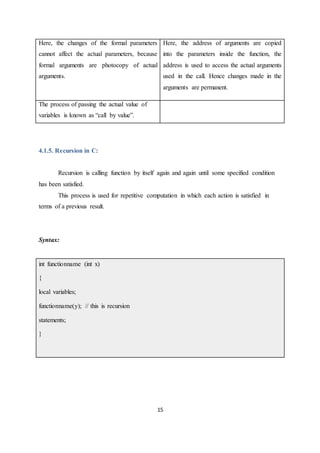 15
Here, the changes of the formal parameters
cannot affect the actual parameters, because
formal arguments are photocopy of actual
arguments.
Here, the address of arguments are copied
into the parameters inside the function, the
address is used to access the actual arguments
used in the call. Hence changes made in the
arguments are permanent.
The process of passing the actual value of
variables is known as “call by value”.
4.1.5. Recursion in C:
Recursion is calling function by itself again and again until some specified condition
has been satisfied.
This process is used for repetitive computation in which each action is satisfied in
terms of a previous result.
Syntax:
int functionname (int x)
{
local variables;
functionname(y); // this is recursion
statements;
}
 