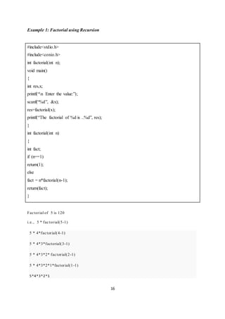 16
Example 1: Factorial using Recursion
#include<stdio.h>
#include<conio.h>
int factorial(int n);
void main()
{
int res,x;
printf(“n Enter the value:”);
scanf(“%d”, &x);
res=factorial(x);
printf(“The factorial of %d is ..%d”, res);
}
int factorial(int n)
{
int fact;
if (n==1)
return(1);
else
fact = n*factorial(n-1);
return(fact);
}
Factorial of 5 is 120
i.e., 5 * factorial(5-1)
5 * 4*factorial(4-1)
5 * 4*3*factorial(3-1)
5 * 4*3*2* factorial(2-1)
5 * 4*3*2*1*factorial(1-1)
5*4*3*2*1
 