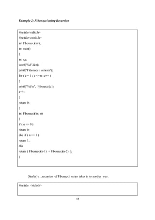 17
Example 2: Fibonacci using Recursion
#include<stdio.h>
#include<conio.h>
int Fibonacci(int);
int main()
{
int n,c;
scanf("%d",&n);
printf("Fibonacci seriesn");
for ( c = 1 ; c <= n ; c++ )
{
printf("%dn", Fibonacci(c));
c++;
}
return 0;
}
int Fibonacci(int n)
{
if ( n == 0 )
return 0;
else if ( n == 1 )
return 1;
else
return ( Fibonacci(n-1) + Fibonacci(n-2) );
}
Similarly , recursion of Fibonacci series takes in to another way:
#include <stdio.h>
 