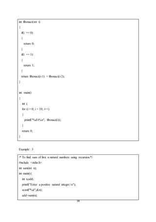 18
int fibonaci(int i)
{
if(i == 0)
{
return 0;
}
if(i == 1)
{
return 1;
}
return fibonaci(i-1) + fibonaci(i-2);
}
int main()
{
int i;
for (i = 0; i < 10; i++)
{
printf("%dt%n", fibonaci(i));
}
return 0;
}
Example: 3
/* To find sum of first n natural numbers using recursion.*/
#include <stdio.h>
int sum(int n);
int main(){
int n,add;
printf("Enter a positive natural integer:n");
scanf("%d",&n);
add=sum(n);
 