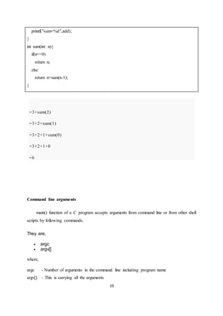 19
printf("sum=%d",add);
}
int sum(int n){
if(n==0)
return n;
else
return n+sum(n-1);
}
=3+sum(2)
=3+2+sum(1)
=3+2+1+sum(0)
=3+2+1+0
=6
Command line arguments
main() function of a C program accepts arguments from command line or from other shell
scripts by following commands.
They are,
 argc
 argv[]
where,
argc - Number of arguments in the command line including program name
argv[] – This is carrying all the arguments
 
