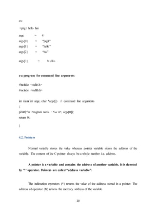 20
ex:
>prg1 hello hai
argc = 4
argv[0] = “prg1”
argv[1] = “hello”
argv[2] = “hai”
argv[3] = NULL
ex: program for command line arguments
#include <stdio.h>
#include <stdlib.h>
int main(int argc, char *argv[]) // command line arguments
{
printf("n Program name : %s n", argv[0]);
return 0;
}
4.2. Pointers
Normal variable stores the value whereas pointer variable stores the address of the
variable. The content of the C pointer always be a whole number i.e. address.
A pointer is a variable and contains the address of another variable. It is denoted
by ‘*’ operator. Pointers are called “address variable”.
The indirection operators (*) returns the value of the address stored in a pointer. The
address of operator (&) returns the memory address of the variable.
 