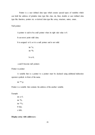 21
Pointer is a user defined data type which creates special types of variables which
can hold the address of primitive data type like char, int, float, double or user defined data
type like function, pointer etc. or derived data type like array, structure, union, enum.
Null pointer:
A pointer is said to be a null pointer when its right side value is 0.
It can never point valid data.
It is assigned to 0, so it is a null pointer and is not valid.
int *a;
int *b;
b=a=0;
a and b become null pointers
Pointer to pointer
A variable that is a pointer to a pointer must be declared using additional indirection
operator symbols in front of the name.
int ** p;
Pointer is a variable that contains the address of the another variable.
Example
int a=5;
int *b;
int **c;
b=&a;
c=&b;
Display array with addresses:
 