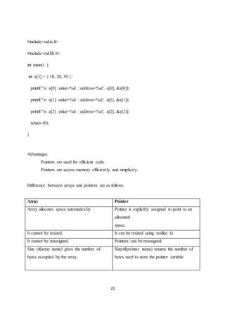22
#include<stdio.h>
#include<stdlib.h>
int main() {
int a[3] = { 10, 20, 30 };
printf("n a[0] ,value=%d : address=%u", a[0], &a[0]);
printf("n a[1] ,value=%d : address=%u", a[1], &a[1]);
printf("n a[2] ,value=%d : address=%u", a[2], &a[2]);
return (0);
}
Advantages
Pointers are used for efficient code.
Pointers are access memory efficiently and simplicity.
Difference between arrays and pointers are as follows.
Array Pointer
Array allocates space automatically Pointer is explicitly assigned to point to an
allocated
space.
It cannot be resized. It can be resized using realloc ().
It cannot be reassigned. Pointers can be reassigned.
Size of(array name) gives the number of
bytes occupied by the array.
Sizeof(pointer name) returns the number of
bytes used to store the pointer variable
 