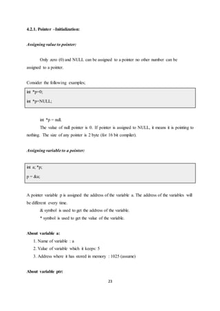 23
4.2.1. Pointer –Initialization:
Assigning value to pointer:
Only zero (0) and NULL can be assigned to a pointer no other number can be
assigned to a pointer.
Consider the following examples;
int *p=0;
int *p=NULL;
int *p = null.
The value of null pointer is 0. If pointer is assigned to NULL, it means it is pointing to
nothing. The size of any pointer is 2 byte (for 16 bit compiler).
Assigning variable to a pointer:
int a; *p;
p = &a;
A pointer variable p is assigned the address of the variable a. The address of the variables will
be different every time.
& symbol is used to get the address of the variable.
* symbol is used to get the value of the variable.
About variable a:
1. Name of variable : a
2. Value of variable which it keeps: 5
3. Address where it has stored in memory : 1025 (assume)
About variable ptr:
 