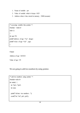 24
1. Name of variable : ptr
2. Value of variable which it keeps: 1025
3. Address where it has stored in memory : 5000 (assume)
/* accessing variable thru pointer */
#include <stdio.h>
main ()
{
int age=39;
printf(“address of age =%u’’ ,&age)
printf(“value of age =%d’’ , age)
}
Output
Address of age =265432
Value of age =39
We are going to add two numbers by using pointer.
/* add two numbers using pointer */
#include<stdio.h>
int main() {
int *ptr1, *ptr2;
int num;
printf("nEnter two numbers : ");
scanf("%d %d", ptr1, ptr2);
 