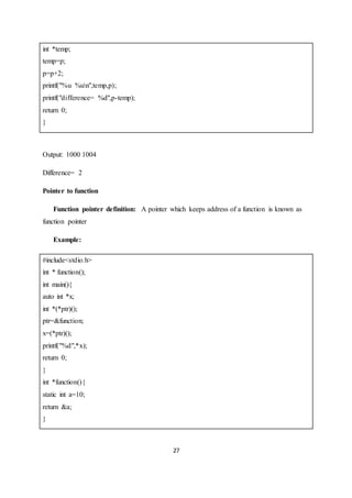 27
int *temp;
temp=p;
p=p+2;
printf("%u %un",temp,p);
printf("difference= %d",p-temp);
return 0;
}
Output: 1000 1004
Difference= 2
Pointer to function
Function pointer definition: A pointer which keeps address of a function is known as
function pointer
Example:
#include<stdio.h>
int * function();
int main(){
auto int *x;
int *(*ptr)();
ptr=&function;
x=(*ptr)();
printf("%d",*x);
return 0;
}
int *function(){
static int a=10;
return &a;
}
 