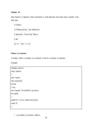 28
Output: 10
Here function is function whose parameter is void data type and return type is pointer to int
data type.
x=(*ptr)()
x=(*&functyion)() //ptr=&function
x=function() //From rule *&p=p
x=&a
So, *x = *&a = a =10
Pointer to structure:
A pointer which is pointing to a structure is known as pointer to structure.
Example:
#include<stdio.h>
struct address
{
char *name;
char street[10];
int pin;
} cus;
cus={"pandi","H",625003},*p=&cus;
int main()
{
printf("%s %s",p->name,(*p).street);
return 0;
}
• p is pointer to structure address.
 
