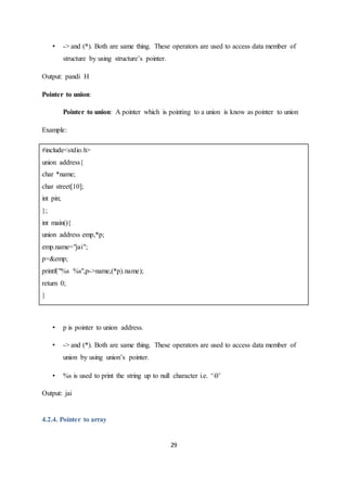 29
• -> and (*). Both are same thing. These operators are used to access data member of
structure by using structure’s pointer.
Output: pandi H
Pointer to union:
Pointer to union: A pointer which is pointing to a union is know as pointer to union
Example:
#include<stdio.h>
union address{
char *name;
char street[10];
int pin;
};
int main(){
union address emp,*p;
emp.name="jai";
p=&emp;
printf("%s %s",p->name,(*p).name);
return 0;
}
• p is pointer to union address.
• -> and (*). Both are same thing. These operators are used to access data member of
union by using union’s pointer.
• %s is used to print the string up to null character i.e. ‘0’
Output: jai
4.2.4. Pointer to array
 