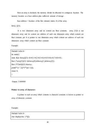 30
Here an array is declared, the memory should be allocated in contiguous location. The
memory location as a base address plus sufficient amount of storage .
base address = location of the first element (index 0) of the array.
farray [][3];
It is two dimension array and its content are float constants. array [3]:It is one
dimension array and its content are address of such one dimension array which content are
float constant. ptr: It is pointer to one dimension array which content are address of such one
dimension array which content are float constant.
Example:
#include<stdio.h>
int main(){
static float farray[][3]={0.0f,1.0f,2.0f,3.0f,4.0f,5.0f,6.0f,7.0f,8.0f};
float (*array[3])[3]={&farray[0],&farray[1],&farray[2]};
float (*(*ptr)[])[3]=&array;
printf("%f ",2[(*(**ptr+1))]);
return 0;
}
Output: 5.000000
Pointer to array of character:
A pointer to such an array which contents is character constants is known as pointer to
array of character constant.
Example:
#include<stdio.h>
char display(char (*)[]);
 