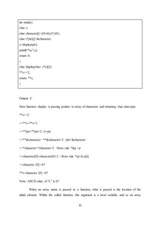 31
int main(){
char c;
char character[]={65,66,67,68};
char (*ptr)[]=&character;
c=display(ptr);
printf("%c",c);
return 0;
}
char display(char (*s)[]){
**s+=2;
return **s;
}
Output: C
Here function display is passing pointer to array of characters and returning char data type.
**s+=2
=>**s=**s+2
=>**ptr=**ptr+2 //s=ptr
=>**&character= **&character+2 //ptr=&character
=>*character=*character+2 //from rule *&p =p
=>character[0]=character[0]+2 //from rule *(p+i)=p[i]
=>character [0] =67
**s=character [0] =67
Note: ASCII value of ‘C’ is 67
When an array name is passed to a function, what is passed is the location of the
initial element. Within the called function, this argument is a local variable, and so an array
 
