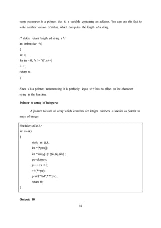 32
name parameter is a pointer, that is, a variable containing an address. We can use this fact to
write another version of strlen, which computes the length of a string.
/* strlen: return length of string s */
int strlen(char *s)
{
int n;
for (n = 0; *s != '0', s++)
n++;
return n;
}
Since s is a pointer, incrementing it is perfectly legal; s++ has no effect on the character
string in the function.
Pointer to array of integers:
A pointer to such an array which contents are integer numbers is known as pointer to
array of integer.
#include<stdio.h>
int main()
{
static int i,j,k;
int *(*ptr)[];
int *array[3]={&i,&j,&k};
ptr=&array;
j=i+++k+10;
++(**ptr);
printf("%d",***ptr);
return 0;
}
Output: 10
 