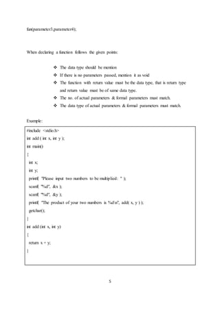 5
fun(parameter3,parameter4);
When declaring a function follows the given points:
 The data type should be mention
 If there is no parameters passed, mention it as void
 The function with return value must be the data type, that is return type
and return value must be of same data type.
 The no. of actual parameters & formal parameters must match.
 The data type of actual parameters & formal parameters must match.
Example:
#include <stdio.h>
int add ( int x, int y );
int main()
{
int x;
int y;
printf( "Please input two numbers to be multiplied: " );
scanf( "%d", &x );
scanf( "%d", &y );
printf( "The product of your two numbers is %dn", add( x, y ) );
getchar();
}
int add (int x, int y)
{
return x + y;
}
 