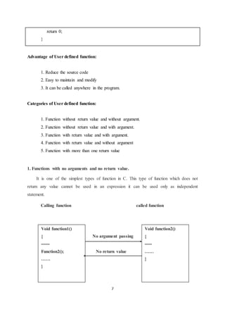 7
return 0;
}
Advantage of User defined function:
1. Reduce the source code
2. Easy to maintain and modify
3. It can be called anywhere in the program.
Categories of User defined function:
1. Function without return value and without argument.
2. Function without return value and with argument.
3. Function with return value and with argument.
4. Function with return value and without argument
5. Function with more than one return value
1. Functions with no arguments and no return value.
It is one of the simplest types of function in C. This type of function which does not
return any value cannot be used in an expression it can be used only as independent
statement.
Calling function called function
Void function1()
{
------
Function2();
……
}
Void function2()
{
-----
……
}
No argument passing
No return value
 