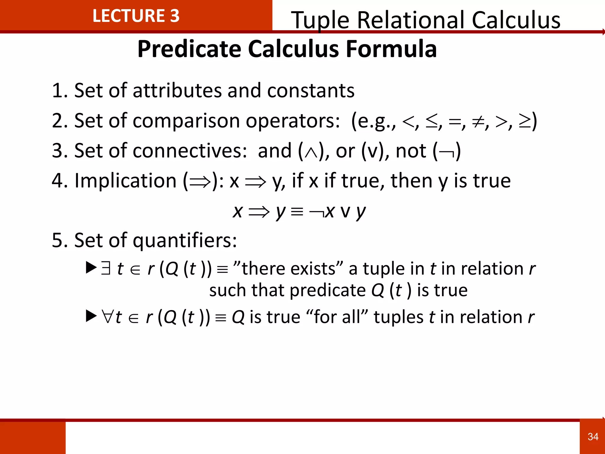 Predicate Calculus Formula
1. Set of attributes and constants
2. Set of comparison operators: (e.g., , , , , , )
3. Set of connectives: and (), or (v)‚ not ()
4. Implication (): x  y, if x if true, then y is true
x  y x v y
5. Set of quantifiers:
 t  r (Q (t ))  ”there exists” a tuple in t in relation r
such that predicate Q (t ) is true
t r (Q (t )) Q is true “for all” tuples t in relation r
LECTURE 3 Tuple Relational Calculus
34
 