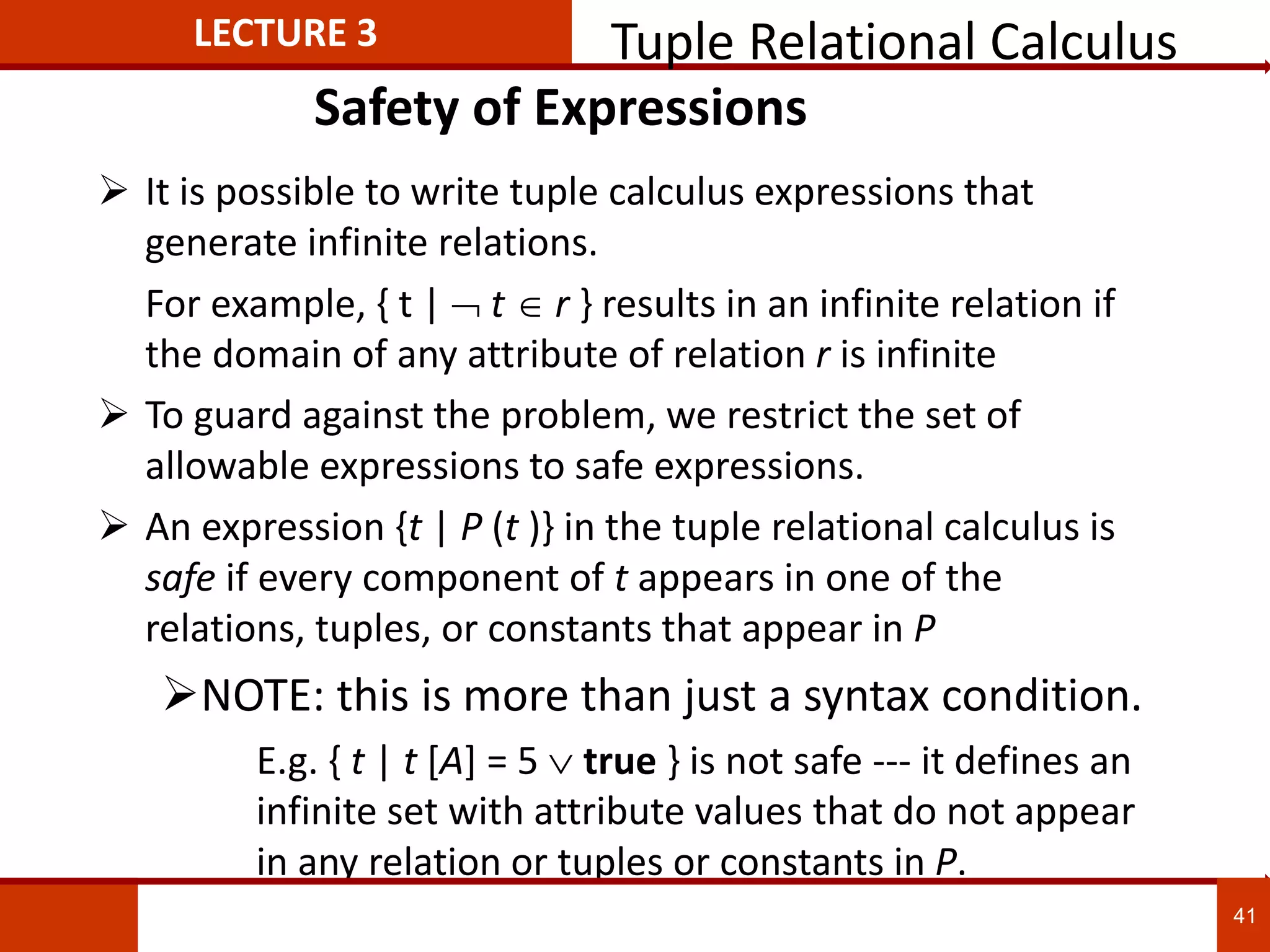 Safety of Expressions
 It is possible to write tuple calculus expressions that
generate infinite relations.
For example, { t |  t r } results in an infinite relation if
the domain of any attribute of relation r is infinite
 To guard against the problem, we restrict the set of
allowable expressions to safe expressions.
 An expression {t | P (t )} in the tuple relational calculus is
safe if every component of t appears in one of the
relations, tuples, or constants that appear in P
NOTE: this is more than just a syntax condition.
E.g. { t | t [A] = 5  true } is not safe --- it defines an
infinite set with attribute values that do not appear
in any relation or tuples or constants in P.
LECTURE 3 Tuple Relational Calculus
41
 