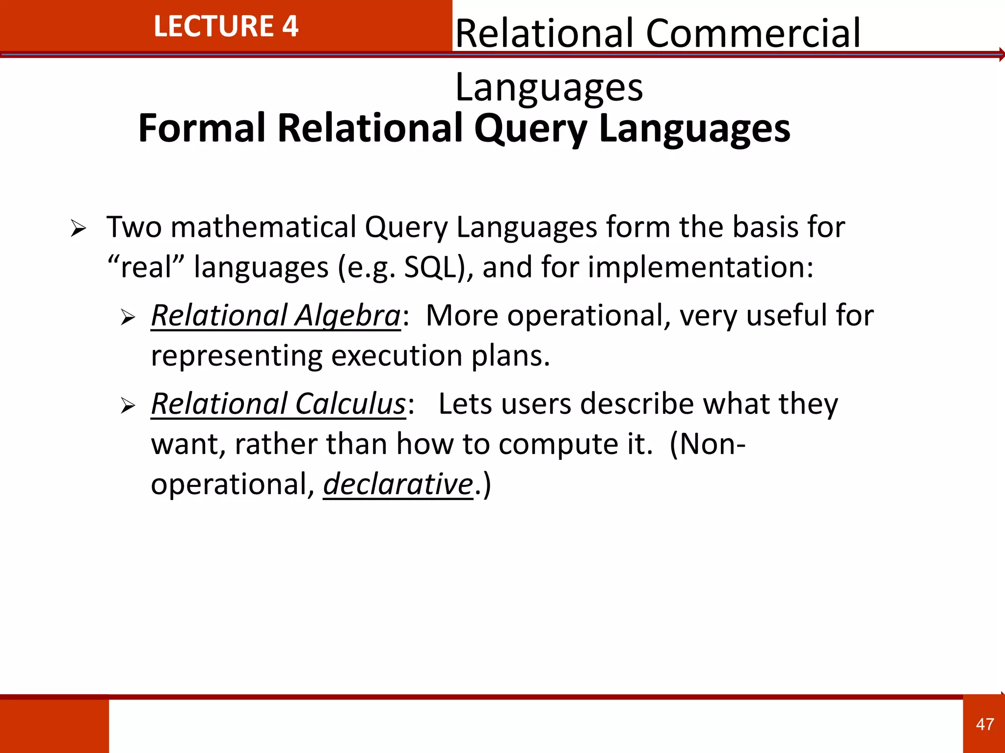 Formal Relational Query Languages
 Two mathematical Query Languages form the basis for
“real” languages (e.g. SQL), and for implementation:
 Relational Algebra: More operational, very useful for
representing execution plans.
 Relational Calculus: Lets users describe what they
want, rather than how to compute it. (Non-
operational, declarative.)
47
LECTURE 4 Relational Commercial
Languages
 