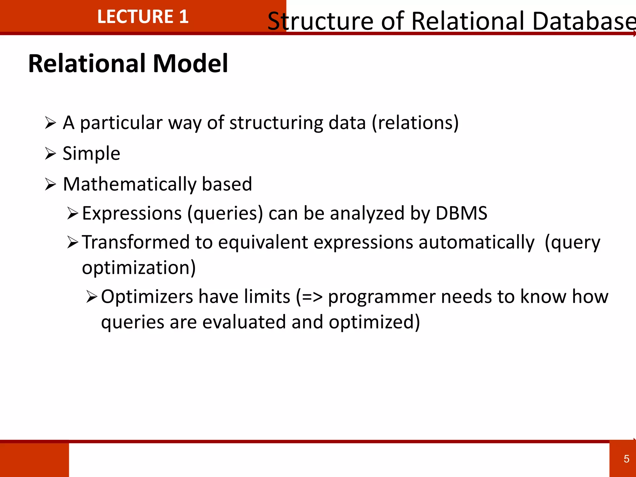 Relational Model
 A particular way of structuring data (relations)
 Simple
 Mathematically based
Expressions (queries) can be analyzed by DBMS
Transformed to equivalent expressions automatically (query
optimization)
Optimizers have limits (=> programmer needs to know how
queries are evaluated and optimized)
LECTURE 1 Structure of Relational Database
5
 