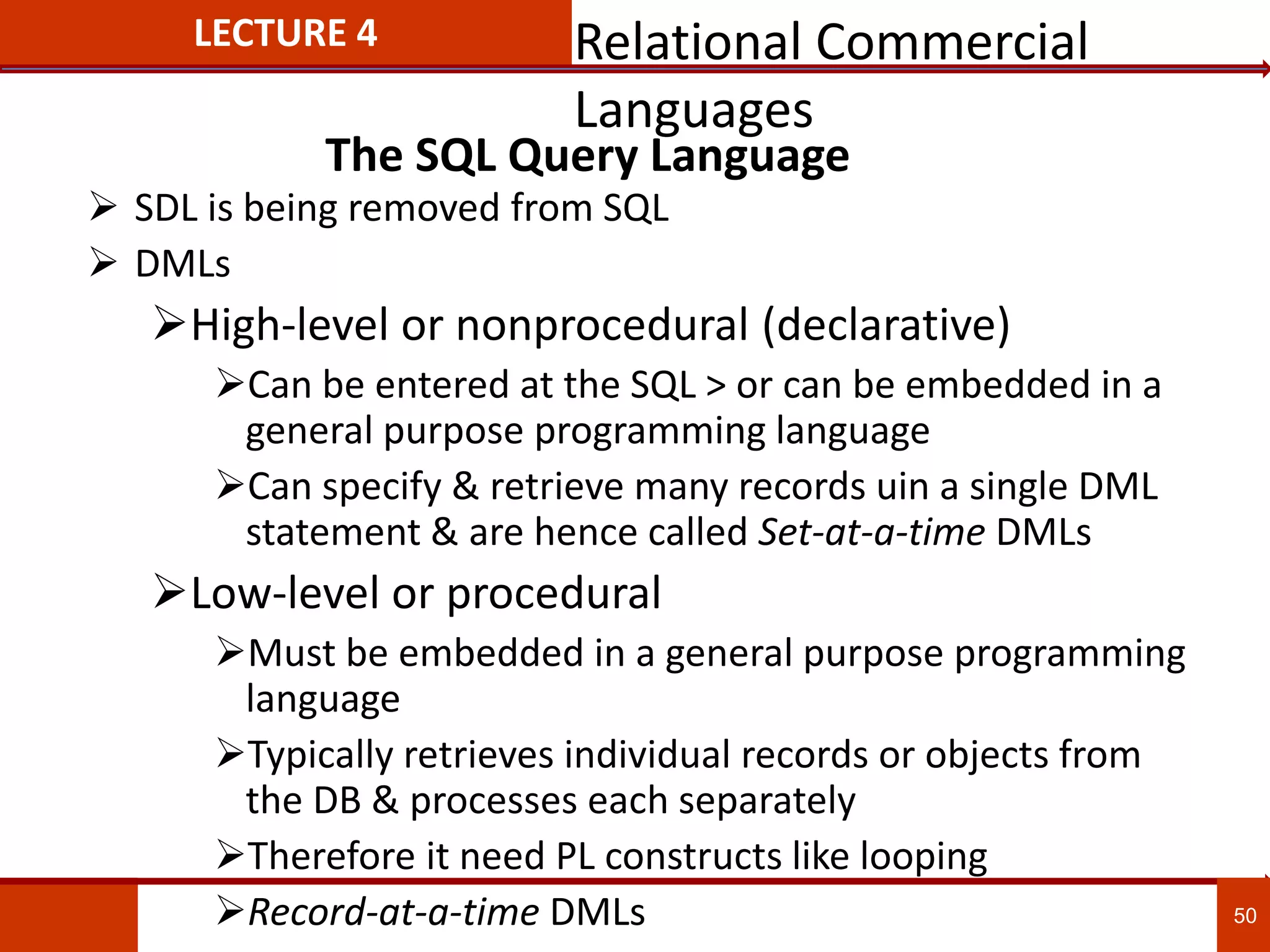 The SQL Query Language
 SDL is being removed from SQL
 DMLs
High-level or nonprocedural (declarative)
Can be entered at the SQL > or can be embedded in a
general purpose programming language
Can specify & retrieve many records uin a single DML
statement & are hence called Set-at-a-time DMLs
Low-level or procedural
Must be embedded in a general purpose programming
language
Typically retrieves individual records or objects from
the DB & processes each separately
Therefore it need PL constructs like looping
Record-at-a-time DMLs 50
LECTURE 4 Relational Commercial
Languages
 