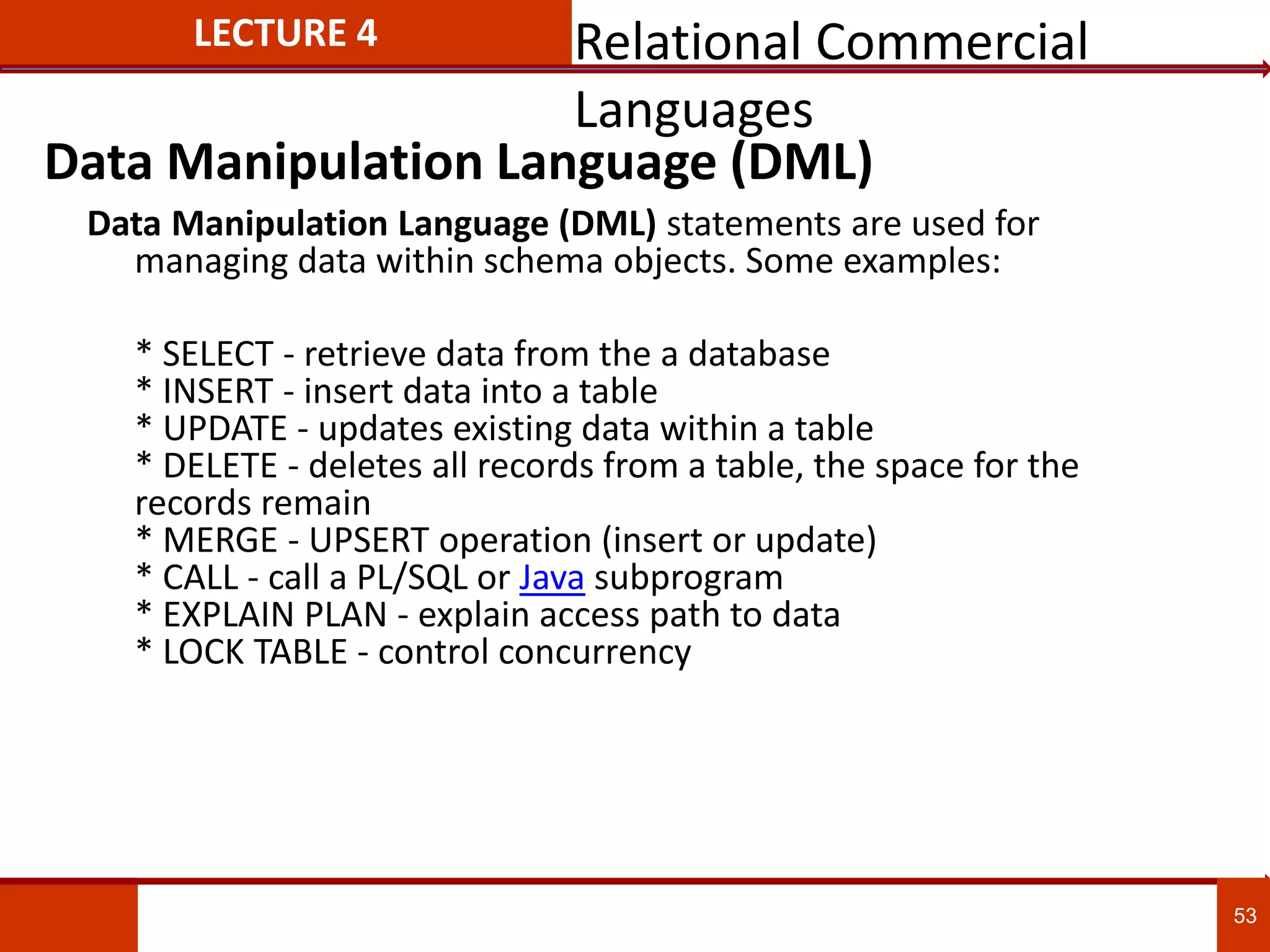 53
LECTURE 4
Data Manipulation Language (DML) statements are used for
managing data within schema objects. Some examples:
* SELECT - retrieve data from the a database
* INSERT - insert data into a table
* UPDATE - updates existing data within a table
* DELETE - deletes all records from a table, the space for the
records remain
* MERGE - UPSERT operation (insert or update)
* CALL - call a PL/SQL or Java subprogram
* EXPLAIN PLAN - explain access path to data
* LOCK TABLE - control concurrency
Data Manipulation Language (DML)
Relational Commercial
Languages
 