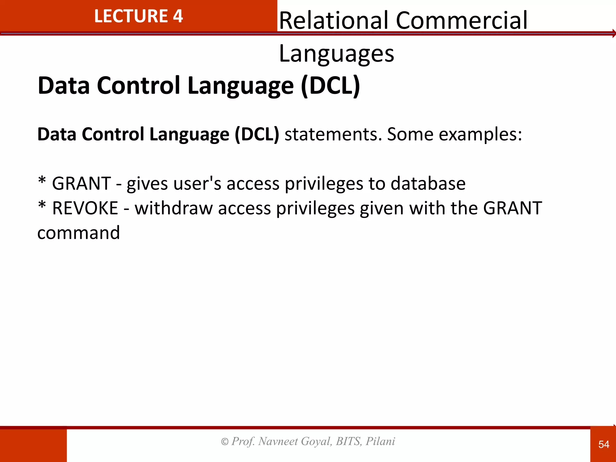 © Prof. Navneet Goyal, BITS, Pilani 54
LECTURE 4
Data Control Language (DCL) statements. Some examples:
* GRANT - gives user's access privileges to database
* REVOKE - withdraw access privileges given with the GRANT
command
Data Control Language (DCL)
Relational Commercial
Languages
 