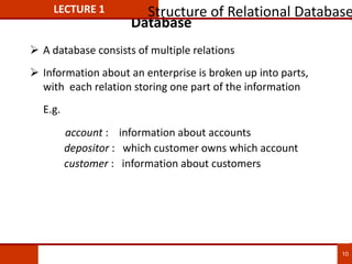 Database
 A database consists of multiple relations
 Information about an enterprise is broken up into parts,
with each relation storing one part of the information
E.g.
account : information about accounts
depositor : which customer owns which account
customer : information about customers
LECTURE 1 Structure of Relational Database
10
 