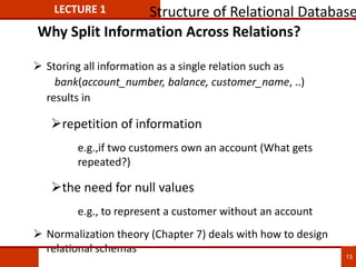 Why Split Information Across Relations?
 Storing all information as a single relation such as
bank(account_number, balance, customer_name, ..)
results in
repetition of information
e.g.,if two customers own an account (What gets
repeated?)
the need for null values
e.g., to represent a customer without an account
 Normalization theory (Chapter 7) deals with how to design
relational schemas
LECTURE 1 Structure of Relational Database
13
 