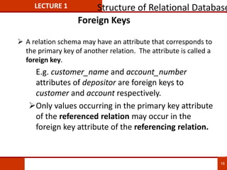 Foreign Keys
 A relation schema may have an attribute that corresponds to
the primary key of another relation. The attribute is called a
foreign key.
E.g. customer_name and account_number
attributes of depositor are foreign keys to
customer and account respectively.
Only values occurring in the primary key attribute
of the referenced relation may occur in the
foreign key attribute of the referencing relation.
LECTURE 1 Structure of Relational Database
16
 