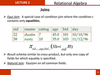 Joins
 Equi-Join: A special case of condition join where the condition c
contains only equalities.
 Result schema similar to cross-product, but only one copy of
fields for which equality is specified.
 Natural Join: Equijoin on all common fields.
sid sname rating age bid day
22 dustin 7 45.0 101 10/10/96
58 rusty 10 35.0 103 11/12/96
)
1
1
(
,..
,
,..,
R
S
sid
bid
age
sid



LECTURE 2 Relational Algebra
24
 