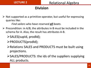 Division
 Not supported as a primitive operator, but useful for expressing
queries like:
Find sailors who have reserved all boats.
 Precondition: in A/B, the attributes in B must be included in the
schema for A. Also, the result has attributes A-B.
SALES(supId, prodId);
PRODUCTS(prodId);
Relations SALES and PRODUCTS must be built using
projections.
SALES/PRODUCTS: the ids of the suppliers supplying
ALL products.
LECTURE 2 Relational Algebra
25
 