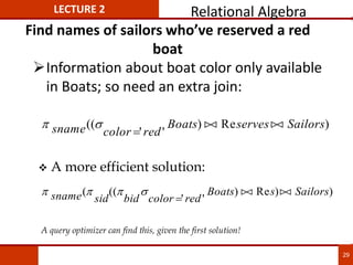 Find names of sailors who’ve reserved a red
boat
Information about boat color only available
in Boats; so need an extra join:
 
sname color red
Boats serves Sailors
((
' '
) Re )


 

 A more efficient solution:
   
sname sid bid color red
Boats s Sailors
( ((
' '
) Re ) )


 

A query optimizer can find this, given the first solution!
LECTURE 2 Relational Algebra
29
 