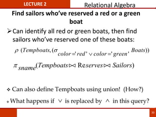 Find sailors who’ve reserved a red or a green
boat
Can identify all red or green boats, then find
sailors who’ve reserved one of these boats:
 
( , (
' ' ' '
))
Tempboats
color red color green
Boats
  
 sname Tempboats serves Sailors
( Re )

 

 Can also define Tempboats using union! (How?)
 What happens if is replaced by in this query?
 
LECTURE 2 Relational Algebra
30
 