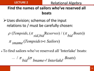 Find the names of sailors who’ve reserved all
boats
Uses division; schemas of the input
relations to / must be carefully chosen:
  
( , (
,
Re ) / ( ))
Tempsids
sid bid
serves
bid
Boats
 sname Tempsids Sailors
( )


 To find sailors who’ve reserved all ‘Interlake’ boats:
/ (
' '
)
 
bid bname Interlake
Boats

.....
LECTURE 2 Relational Algebra
32
 