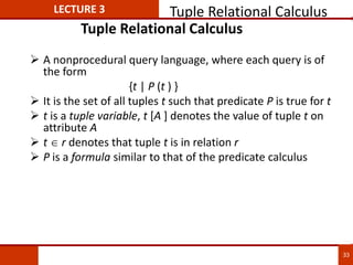 Tuple Relational Calculus
 A nonprocedural query language, where each query is of
the form
{t | P (t ) }
 It is the set of all tuples t such that predicate P is true for t
 t is a tuple variable, t [A ] denotes the value of tuple t on
attribute A
 t  r denotes that tuple t is in relation r
 P is a formula similar to that of the predicate calculus
LECTURE 3 Tuple Relational Calculus
33
 