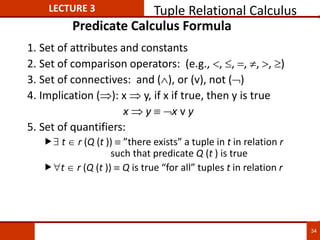 Predicate Calculus Formula
1. Set of attributes and constants
2. Set of comparison operators: (e.g., , , , , , )
3. Set of connectives: and (), or (v)‚ not ()
4. Implication (): x  y, if x if true, then y is true
x  y x v y
5. Set of quantifiers:
 t  r (Q (t ))  ”there exists” a tuple in t in relation r
such that predicate Q (t ) is true
t r (Q (t )) Q is true “for all” tuples t in relation r
LECTURE 3 Tuple Relational Calculus
34
 