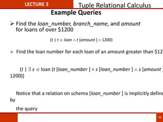 Example Queries
 Find the loan_number, branch_name, and amount
for loans of over $1200
 Find the loan number for each loan of an amount greater than $120
{t |  s loan (t [loan_number ] = s [loan_number ]  s [amount ]
1200)}
Notice that a relation on schema [loan_number ] is implicitly define
by
the query
{t | t  loan  t [amount ]  1200}
LECTURE 3 Tuple Relational Calculus
36
 