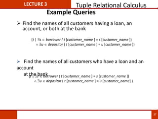 Example Queries
 Find the names of all customers having a loan, an
account, or both at the bank
{t | s  borrower ( t [customer_name ] = s [customer_name ])
 u  depositor ( t [customer_name ] = u [customer_name] )
 Find the names of all customers who have a loan and an
account
at the bank
{t | s  borrower ( t [customer_name ] = s [customer_name ])
 u  depositor ( t [customer_name ] = u [customer_name ])
LECTURE 3 Tuple Relational Calculus
37
 
